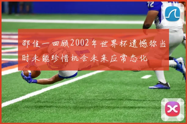 邵佳一回顾2002年世界杯遗憾称当时未能珍惜机会未来应常态化