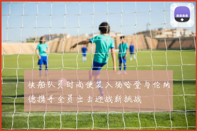 快船队员时尚便装入场哈登与伦纳德携手全员出击迎战新挑战