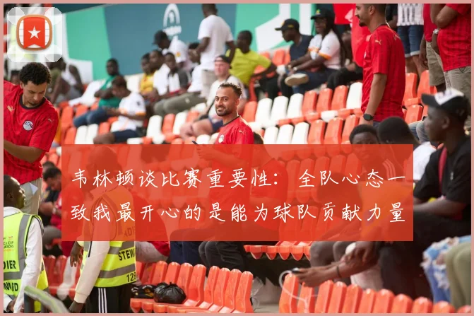 韦林顿谈比赛重要性：全队心态一致我最开心的是能为球队贡献力量
