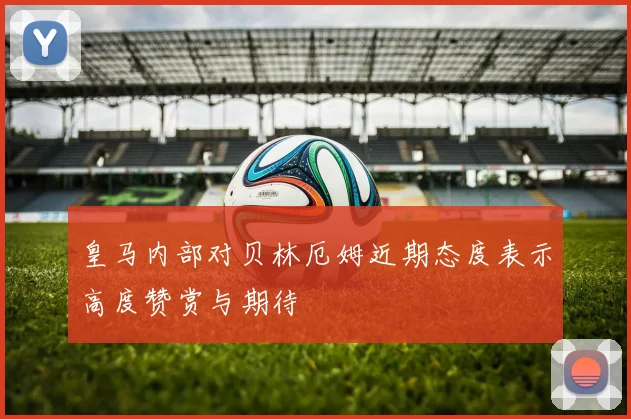 皇马内部对贝林厄姆近期态度表示高度赞赏与期待