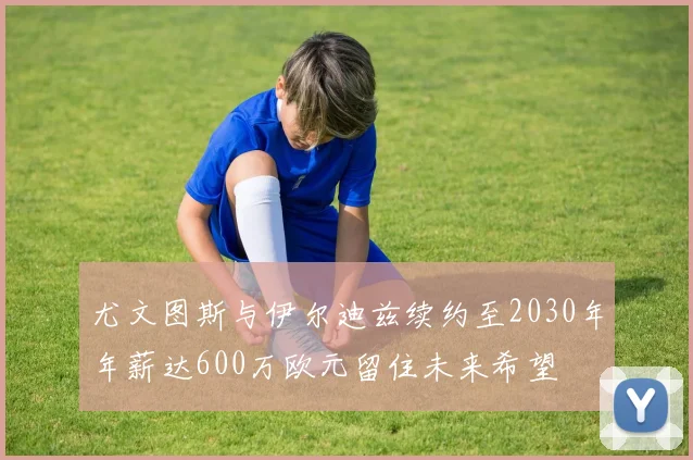 尤文图斯与伊尔迪兹续约至2030年年薪达600万欧元留住未来希望