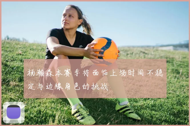 杨瀚森本赛季将面临上场时间不稳定与边缘角色的挑战
