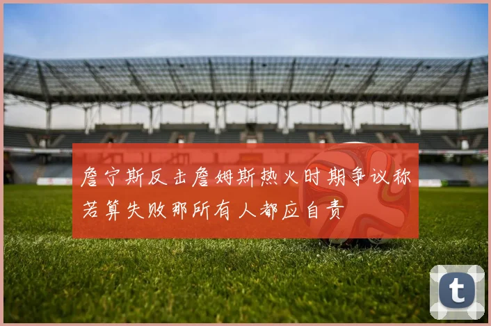 詹宁斯反击詹姆斯热火时期争议称若算失败那所有人都应自责