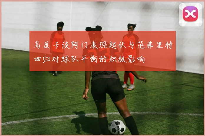 乌度卡谈阿门表现起伏与范弗里特回归对球队平衡的积极影响